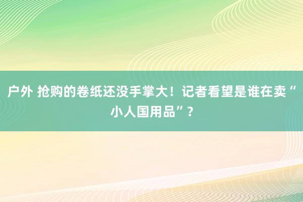 户外 抢购的卷纸还没手掌大！记者看望是谁在卖“小人国用品”？