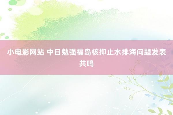 小电影网站 中日勉强福岛核抑止水排海问题发表共鸣