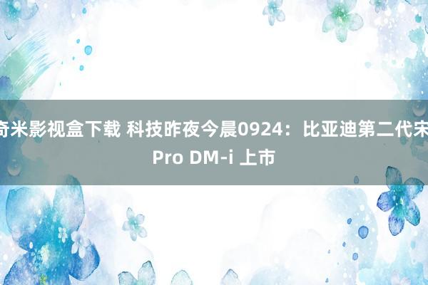 奇米影视盒下载 科技昨夜今晨0924：比亚迪第二代宋 Pro DM-i 上市