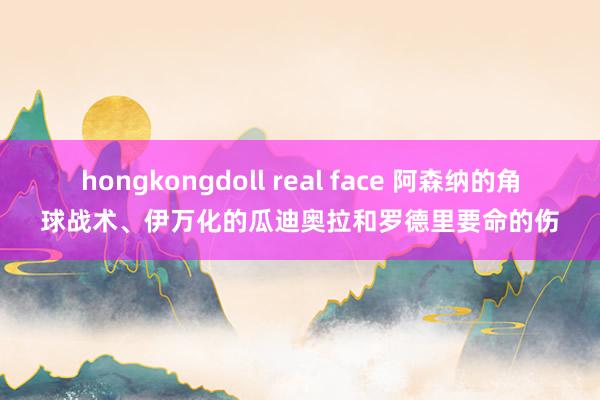 hongkongdoll real face 阿森纳的角球战术、伊万化的瓜迪奥拉和罗德里要命的伤