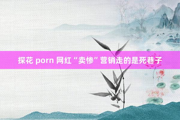 探花 porn 网红“卖惨”营销走的是死巷子