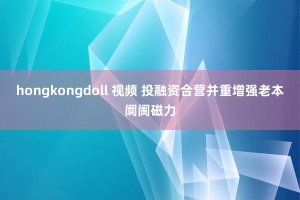 hongkongdoll 视频 投融资合营并重增强老本阛阓磁力