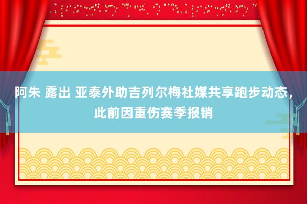 阿朱 露出 亚泰外助吉列尔梅社媒共享跑步动态，此前因重伤赛季报销