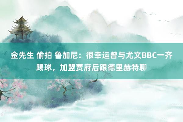 金先生 偷拍 鲁加尼：很幸运曾与尤文BBC一齐踢球，加盟贾府后跟德里赫特聊