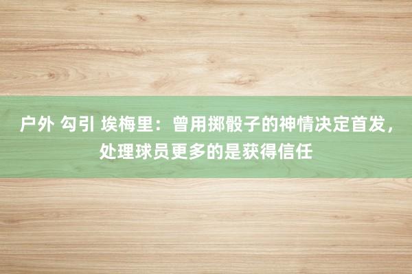 户外 勾引 埃梅里：曾用掷骰子的神情决定首发，处理球员更多的是获得信任