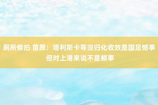 厕所偷拍 苗原：塔利斯卡等没归化收效是国足憾事 但对上港来说不是赖事