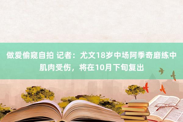 做爱偷窥自拍 记者：尤文18岁中场阿季奇磨练中肌肉受伤，将在10月下旬复出