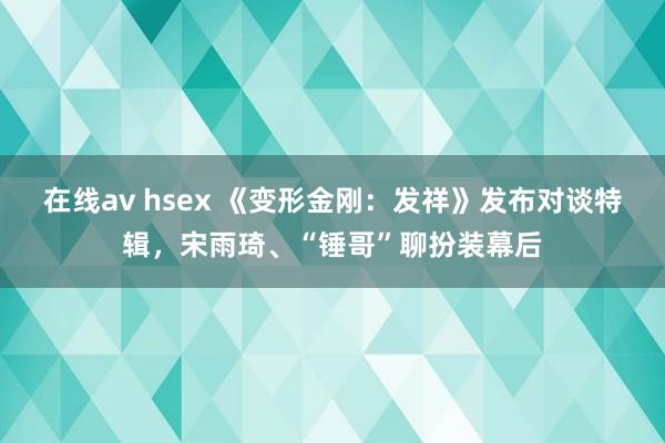 在线av hsex 《变形金刚：发祥》发布对谈特辑，宋雨琦、“锤哥”聊扮装幕后