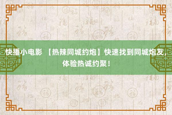 快播小电影 【热辣同城约炮】快速找到同城炮友，体验热诚约聚！