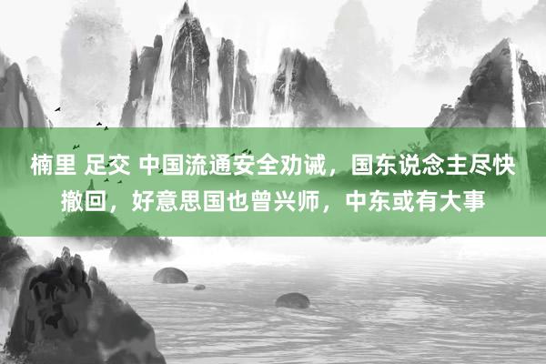 楠里 足交 中国流通安全劝诫，国东说念主尽快撤回，好意思国也曾兴师，中东或有大事