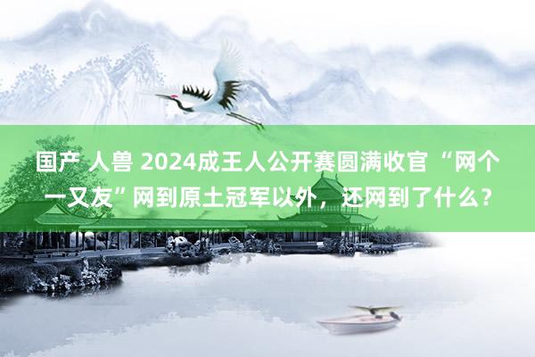 国产 人兽 2024成王人公开赛圆满收官 “网个一又友”网到原土冠军以外，还网到了什么？