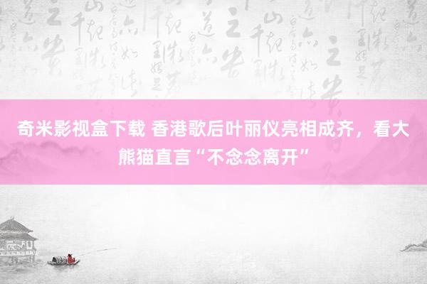 奇米影视盒下载 香港歌后叶丽仪亮相成齐，看大熊猫直言“不念念离开”