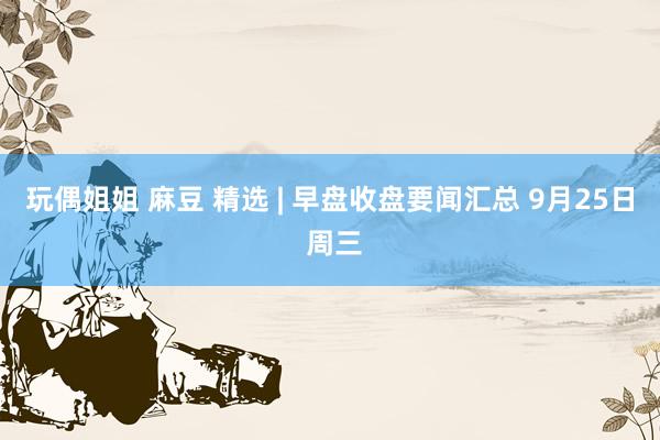 玩偶姐姐 麻豆 精选 | 早盘收盘要闻汇总 9月25日 周三