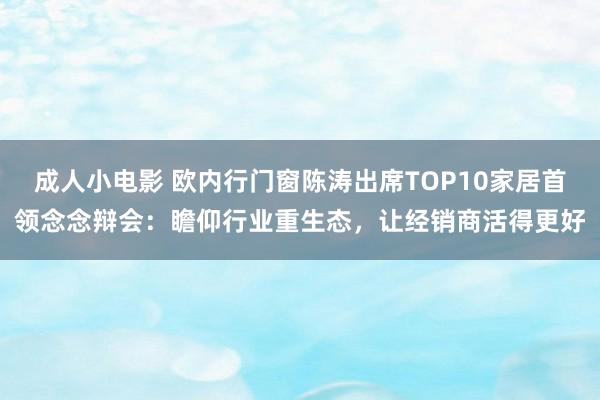 成人小电影 欧内行门窗陈涛出席TOP10家居首领念念辩会：瞻仰行业重生态，让经销商活得更好