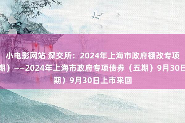 小电影网站 深交所：2024年上海市政府棚改专项债券（一期）——2024年上海市政府专项债券（五期）9月30日上市来回