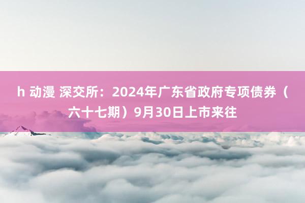 h 动漫 深交所：2024年广东省政府专项债券（六十七期）9月30日上市来往