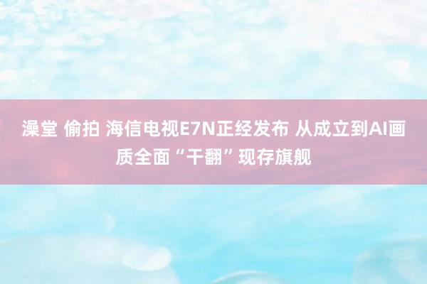 澡堂 偷拍 海信电视E7N正经发布 从成立到AI画质全面“干翻”现存旗舰