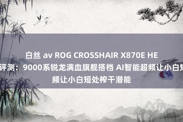 白丝 av ROG CROSSHAIR X870E HERO主板首发评测：9000系锐龙满血旗舰搭档 AI智能超频让小白短处榨干潜能