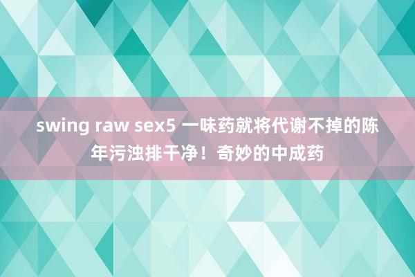 swing raw sex5 一味药就将代谢不掉的陈年污浊排干净！奇妙的中成药