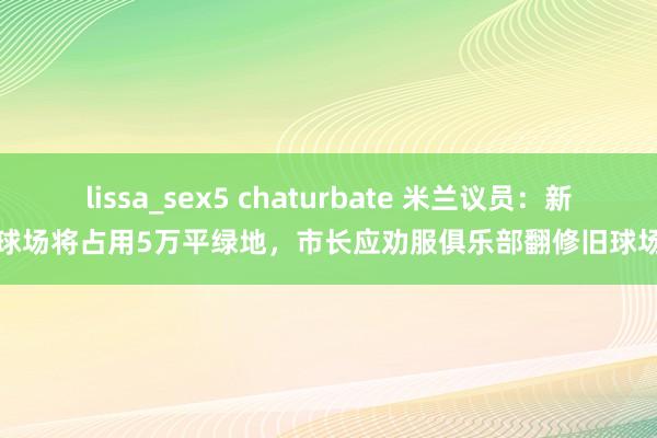 lissa_sex5 chaturbate 米兰议员：新球场将占用5万平绿地，市长应劝服俱乐部翻修旧球场