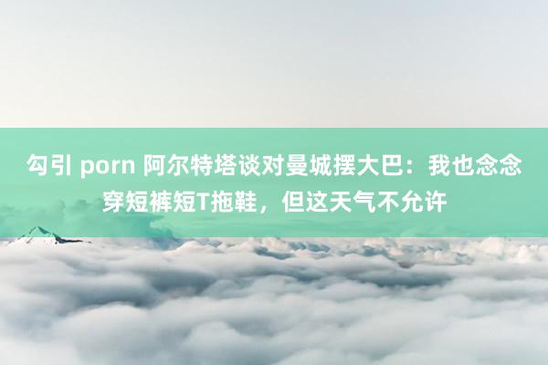 勾引 porn 阿尔特塔谈对曼城摆大巴：我也念念穿短裤短T拖鞋，但这天气不允许