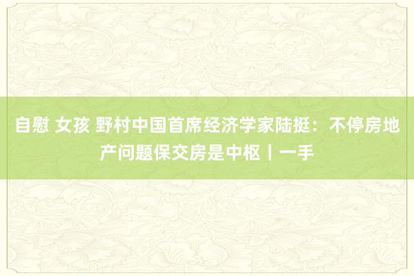 自慰 女孩 野村中国首席经济学家陆挺：不停房地产问题保交房是中枢丨一手