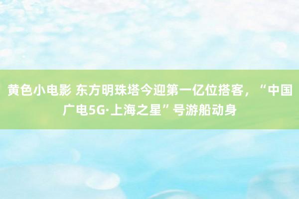 黄色小电影 东方明珠塔今迎第一亿位搭客，“中国广电5G·上海之星”号游船动身