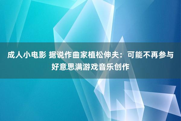 成人小电影 据说作曲家植松伸夫：可能不再参与好意思满游戏音乐创作