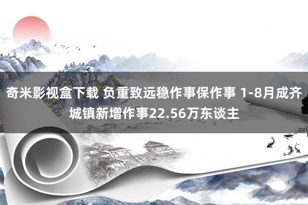 奇米影视盒下载 负重致远稳作事保作事 1-8月成齐城镇新增作事22.56万东谈主