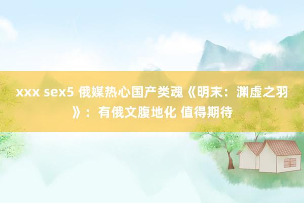 xxx sex5 俄媒热心国产类魂《明末：渊虚之羽》：有俄文腹地化 值得期待