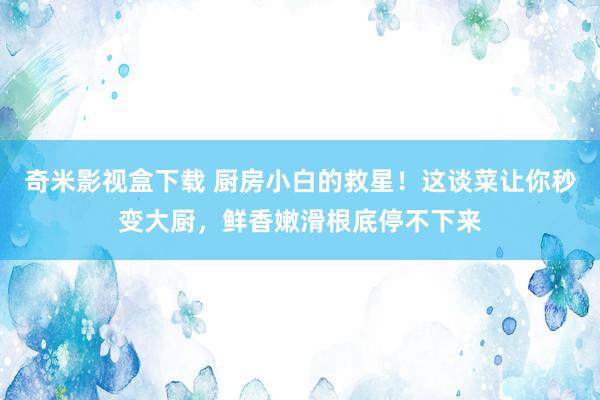 奇米影视盒下载 厨房小白的救星！这谈菜让你秒变大厨，鲜香嫩滑根底停不下来