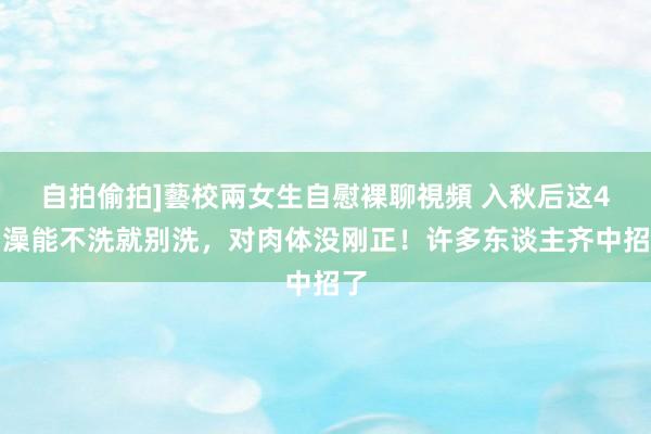 自拍偷拍]藝校兩女生自慰裸聊視頻 入秋后这4种澡能不洗就别洗，对肉体没刚正！许多东谈主齐中招了