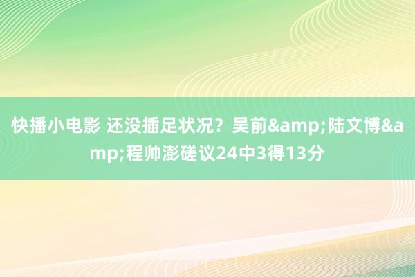 快播小电影 还没插足状况？吴前&陆文博&程帅澎磋议24中3得13分