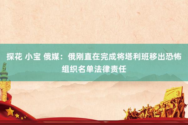 探花 小宝 俄媒：俄刚直在完成将塔利班移出恐怖组织名单法律责任