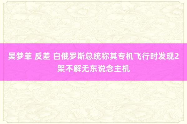 吴梦菲 反差 白俄罗斯总统称其专机飞行时发现2架不解无东说念主机