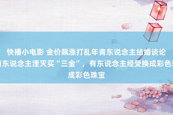 快播小电影 金价飙涨打乱年青东说念主结婚谈论，有东说念主湮灭买“三金”，有东说念主经受换成彩色珠宝