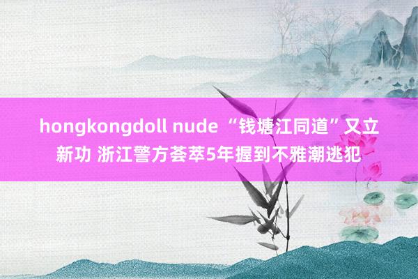 hongkongdoll nude “钱塘江同道”又立新功 浙江警方荟萃5年握到不雅潮逃犯