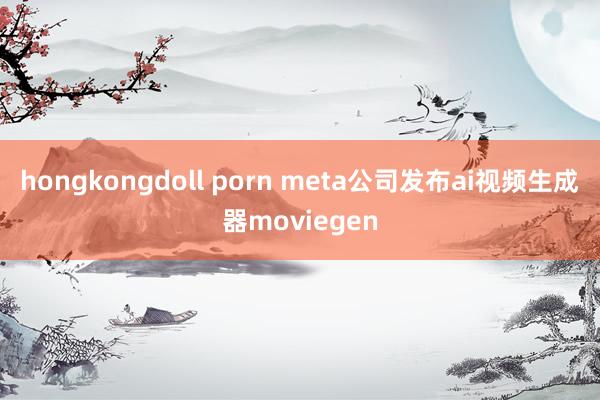 hongkongdoll porn meta公司发布ai视频生成器moviegen