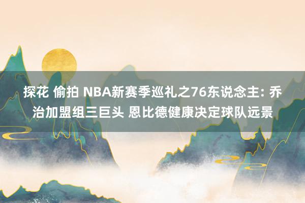 探花 偷拍 NBA新赛季巡礼之76东说念主: 乔治加盟组三巨头 恩比德健康决定球队远景