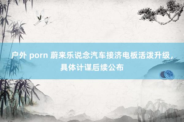 户外 porn 蔚来乐说念汽车接济电板活泼升级，具体计谋后续公布