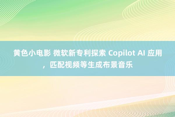 黄色小电影 微软新专利探索 Copilot AI 应用，匹配视频等生成布景音乐