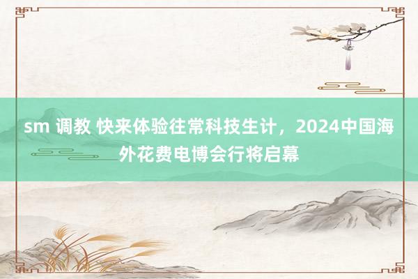 sm 调教 快来体验往常科技生计，2024中国海外花费电博会行将启幕