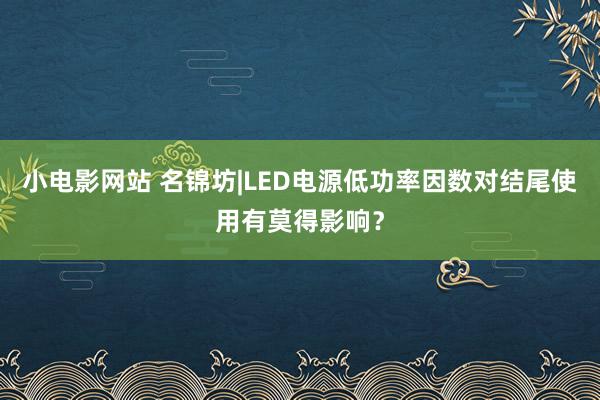 小电影网站 名锦坊|LED电源低功率因数对结尾使用有莫得影响？