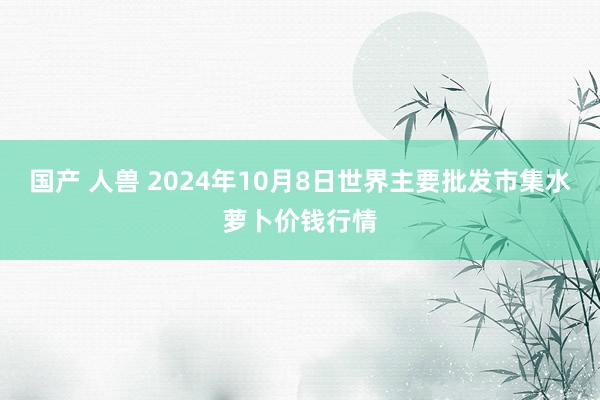 国产 人兽 2024年10月8日世界主要批发市集水萝卜价钱行情