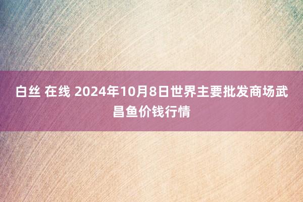 白丝 在线 2024年10月8日世界主要批发商场武昌鱼价钱行情