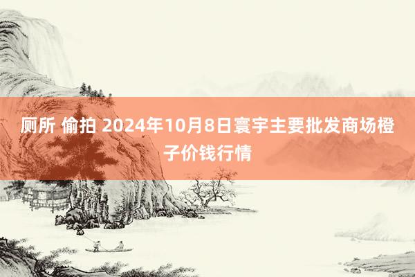 厕所 偷拍 2024年10月8日寰宇主要批发商场橙子价钱行情