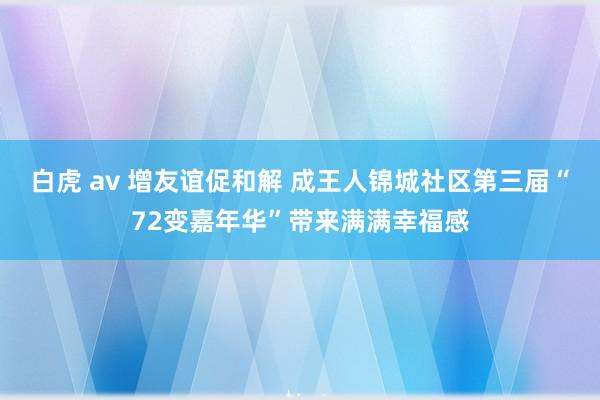 白虎 av 增友谊促和解 成王人锦城社区第三届“72变嘉年华”带来满满幸福感