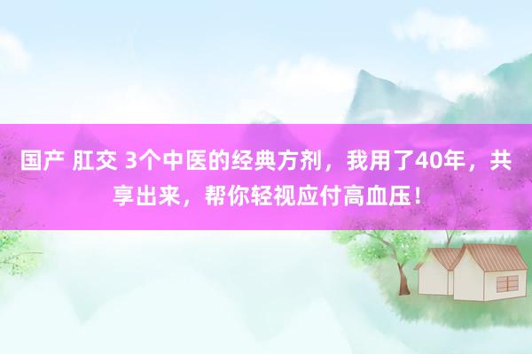 国产 肛交 3个中医的经典方剂，我用了40年，共享出来，帮你轻视应付高血压！