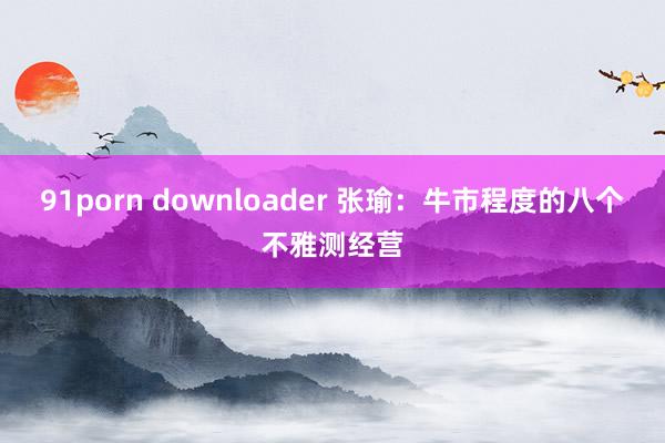 91porn downloader 张瑜：牛市程度的八个不雅测经营