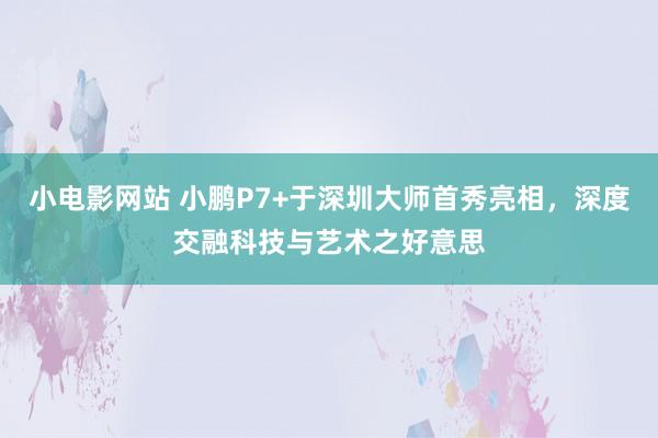 小电影网站 小鹏P7+于深圳大师首秀亮相，深度交融科技与艺术之好意思